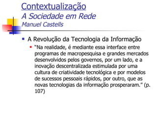 Contextualização A Sociedade em Rede Manuel Castells A Revolução da Tecnologia da Informação “ Na realidade, é mediante essa interface entre programas de macropesquisa e grandes mercados desenvolvidos pelos governos, por um lado, e a inovação descentralizada estimulada por uma cultura de criatividade tecnológica e por modelos de sucessos pessoais rápidos, por outro, que as novas tecnologias da informação prosperaram.” (p.107) 