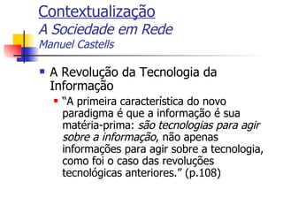 Contextualização A Sociedade em Rede Manuel Castells A Revolução da Tecnologia da Informação “A primeira característica do novo paradigma é que a informação é sua matéria-prima:  são tecnologias para agir sobre a informação , não apenas informações para agir sobre a tecnologia, como foi o caso das revoluções tecnológicas anteriores.” (p.108) 
