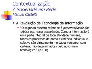 Contextualização A Sociedade em Rede Manuel Castells A Revolução da Tecnologia da Informação “ O segundo aspecto refere-se à  penetrabilidade dos efeitos das novas tecnologias.  Como a informação é uma parte integral de toda atividade humana, todos os processos de nossa existência individual e coletiva são diretamente moldados (embora, com certeza, não determinados) pelo novo meio tecnológico.” (p.108) 