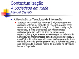 Contextualização A Sociedade em Rede Manuel Castells A Revolução da Tecnologia da Informação “ A terceira característica refere-se à  lógica de redes  em qualquer sistema ou conjunto de relações, usando essas novas tecnologias da informação. (...) Essa configuração topológica, a rede, agora pode ser implementada materialmente em todos os tipos de processos e organizações graças a recentes tecnologias da informação. Sem elas, tal implementação seria bastante complicada. E essa lógica de redes, contudo, é necessária para estruturar o não-estruturado, porém preservando a flexibilidade, pois o não-estruturado é a força motriz da inovação na atividade humana.” (p.108) 