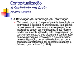 Contextualização A Sociedade em Rede Manuel Castells A Revolução da Tecnologia da Informação “ Em quarto lugar (...) o paradigma da tecnologia da informação é baseado na  flexibilidade . Não apenas os processos são reversíveis, mas organizações e instituições podem ser modificadas, e até mesmo fundamentalmente alterada, pela reorganização de seus componentes. O que distingue a configuração do novo paradigma tecnológico é sua capacidade de reconfiguração, um aspecto decisivo em uma sociedade caracterizada por constante mudança e fluidez organizacional.” (p.109) 