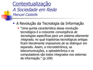 Contextualização A Sociedade em Rede Manuel Castells A Revolução da Tecnologia da Informação “ Uma quinta característica dessa revolução tecnológica é a crescente  convergência de tecnologias específicas para um sistema altamente integrado,  no qual trajetórias tecnológicas antigas ficam literalmente impossíveis de se distinguir em separado. Assim, a microeletrônica, as telecomunicações, a optoeletrônica e os computadores são todos integrados nos sistemas de informação.” (p.109) 