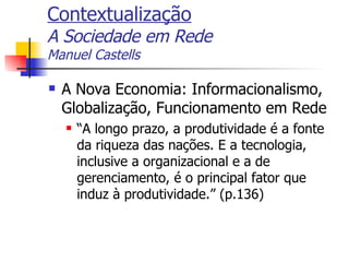 Contextualização A Sociedade em Rede Manuel Castells A Nova Economia: Informacionalismo, Globalização, Funcionamento em Rede “ A longo prazo, a produtividade é a fonte da riqueza das nações. E a tecnologia, inclusive a organizacional e a de gerenciamento, é o principal fator que induz à produtividade.” (p.136) 