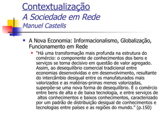 Contextualização A Sociedade em Rede Manuel Castells A Nova Economia: Informacionalismo, Globalização, Funcionamento em Rede “ Há uma transformação mais profunda na estrutura do comércio: o componente de conhecimentos dos bens e serviços se torna decisivo em questão de valor agregado. Assim, ao desequilíbrio comercial tradicional entre economias desenvolvidas e em desenvolvimento, resultante do intercâmbio desigual entre os manufaturados mais valorizados e as matérias-primas menos valorizadas, superpõe-se uma nova forma de desequilíbrio. É o comércio entre bens de alta e de baixa tecnologia, e entre serviços de  altos conhecimentos e baixos conhecimentos, caracterizado por um padrão de distribuição desigual de conhecimentos e tecnologias entre países e as regiões do mundo.” (p.150) 