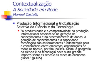 Contextualização A Sociedade em Rede Manuel Castells Produção Informacional e Globalização Seletiva da Ciência e da Tecnologia “ A produtividade e a competitividade na produção informacional baseiam-se na geração de conhecimentos e no processamento de dados. A geração de conhecimentos e a capacidade tecnológica são as ferramentas fundamentais para a concorrência entre empresas, organizações de todos os tipos e, por fim, países. Assim, a geografia da ciência e da tecnologia deve surtir grande impacto sobre as sedes e as redes da economia global.” (p.165) 