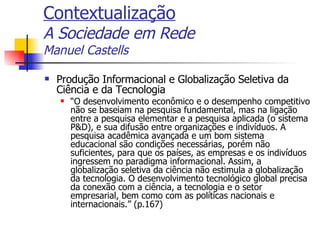 Contextualização A Sociedade em Rede Manuel Castells Produção Informacional e Globalização Seletiva da Ciência e da Tecnologia “ O desenvolvimento econômico e o desempenho competitivo não se baseiam na pesquisa fundamental, mas na ligação entre a pesquisa elementar e a pesquisa aplicada (o sistema P&D), e sua difusão entre organizações e indivíduos. A pesquisa acadêmica avançada e um bom sistema educacional são condições necessárias, porém não suficientes, para que os países, as empresas e os indivíduos ingressem no paradigma informacional. Assim, a globalização seletiva da ciência não estimula a globalização da tecnologia. O desenvolvimento tecnológico global precisa da conexão com a ciência, a tecnologia e o setor empresarial, bem como com as políticas nacionais e internacionais.” (p.167) 