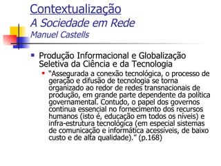 Contextualização A Sociedade em Rede Manuel Castells Produção Informacional e Globalização Seletiva da Ciência e da Tecnologia “ Assegurada a conexão tecnológica, o processo de geração e difusão de tecnologia se torna organizado ao redor de redes transnacionais de produção, em grande parte dependente da política governamental. Contudo, o papel dos governos continua essencial no fornecimento dos recursos humanos (isto é, educação em todos os níveis) e infra-estrutura tecnológica (em especial sistemas de comunicação e informática acessíveis, de baixo custo e de alta qualidade).” (p.168) 