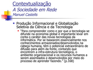 Contextualização A Sociedade em Rede Manuel Castells Produção Informacional e Globalização Seletiva da Ciência e da Tecnologia “ Para compreender como e por que a tecnologia se difunde na economia global é importante levar em conta o caráter das novas tecnologias da informática. Por se basearem essencialmente nos conhecimentos armazenados/desenvolvidos na cabeça humana, têm o potencial extraordinário de difusão para além da fonte, contando que encontrem a infra-estrutura tecnológica, o ambiente organizacional e os recursos humanos a serem assimilados e desenvolvidos por meio do processo de aprender fazendo.” (p.168) 