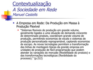 Contextualização A Sociedade em Rede Manuel Castells A Empresa em Rede: Da Produção em Massa à Produção Flexível “ Sistemas flexíveis de produção em grande volume, geralmente ligados a uma situação de demanda crescente de determinado produto, coordenam grande volume de produção, permitindo economias de escala e sistemas de produção personalizada reprogramável, captando economias de escopo. As novas tecnologias permitem a transformação das linhas de montagem típicas da grande empresa em unidades de produção de fácil programação que podem atender às variações do mercado (flexibilidade do produto) e das transformações tecnológicas (flexibilidade do processo).” (p.212) 