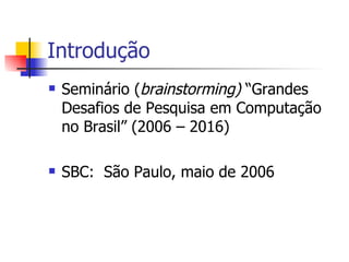 Introdução Seminário ( brainstorming)  “Grandes Desafios de Pesquisa em Computação no Brasil” (2006 – 2016) SBC:  São Paulo, maio de 2006 