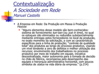 Contextualização A Sociedade em Rede Manuel Castells A Empresa em Rede: Da Produção em Massa à Produção Flexível “ Alguns elementos desse modelo são bem-conhecidos: sistema de fornecimento  kan-ban  (ou  just in time ), no qual os estoques são eliminados ou reduzidos substancialmente mediante entregas pelos fornecedores no local da produção, no exato momento da solicitação, e com as características específicas para a linha de produção; “controle de qualidade total” dos produtos ao longo do processo produtivo, visando um nível tendente a zero de defeitos e melhor utilização dos recursos; envolvimento dos trabalhadores no processo produtivo por meio de trabalho em equipe, iniciativa descentralizada, maior autonomia para a tomada de decisão no chão de fábrica, recompensa pelo desempenho das equipes e hierarquia administrativa horizontal, com poucos símbolos de  status  na vida diária da empresa.” (p.214) 