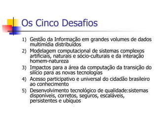 Os Cinco Desafios Gestão da Informação em grandes volumes de dados multimídia distribuídos Modelagem computacional de sistemas complexos artificiais, naturais e sócio-culturais e da interação homem-natureza Impactos para a área da computação da transição do silício para as novas tecnologias Acesso participativo e universal do cidadão brasileiro ao conhecimento Desenvolvimento tecnológico de qualidade:sistemas disponíveis, corretos, seguros, escaláveis, persistentes e ubíquos 