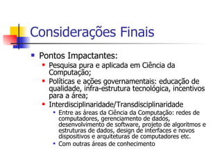 Considerações Finais Pontos Impactantes: Pesquisa pura e aplicada em Ciência da Computação; Políticas e ações governamentais: educação de qualidade, infra-estrutura tecnológica, incentivos para a área; Interdisciplinaridade/Transdisciplinaridade Entre as áreas da Ciência da Computação: redes de computadores, gerenciamento de dados, desenvolvimento de software, projeto de algoritmos e estruturas de dados, design de interfaces e novos dispositivos e arquiteturas de computadores etc.  Com outras áreas de conhecimento 
