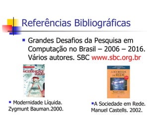 Referências Bibliográficas Grandes Desafios da Pesquisa em Computação no Brasil – 2006 – 2016. Vários autores. SBC  www.sbc.org.br Modernidade Líquida. Zygmunt Bauman.2000. A Sociedade em Rede. Manuel Castells. 2002. 