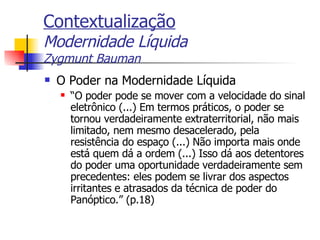 Contextualização Modernidade Líquida Zygmunt Bauman O Poder na Modernidade Líquida “ O poder pode se mover com a velocidade do sinal eletrônico (...) Em termos práticos, o poder se tornou verdadeiramente extraterritorial, não mais limitado, nem mesmo desacelerado, pela resistência do espaço (...) Não importa mais onde está quem dá a ordem (...) Isso dá aos detentores do poder uma oportunidade verdadeiramente sem precedentes: eles podem se livrar dos aspectos irritantes e atrasados da técnica de poder do Panóptico.” (p.18) 