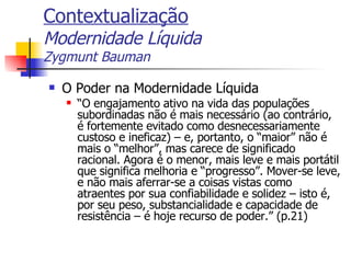 Contextualização Modernidade Líquida Zygmunt Bauman O Poder na Modernidade Líquida “ O engajamento ativo na vida das populações subordinadas não é mais necessário (ao contrário, é fortemente evitado como desnecessariamente custoso e ineficaz) – e, portanto, o “maior” não é mais o “melhor”, mas carece de significado racional. Agora é o menor, mais leve e mais portátil que significa melhoria e “progresso”. Mover-se leve, e não mais aferrar-se a coisas vistas como atraentes por sua confiabilidade e solidez – isto é, por seu peso, substancialidade e capacidade de resistência – é hoje recurso de poder.” (p.21) 