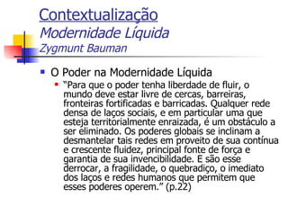 Contextualização Modernidade Líquida Zygmunt Bauman O Poder na Modernidade Líquida “ Para que o poder tenha liberdade de fluir, o mundo deve estar livre de cercas, barreiras, fronteiras fortificadas e barricadas. Qualquer rede densa de laços sociais, e em particular uma que esteja territorialmente enraizada, é um obstáculo a ser eliminado. Os poderes globais se inclinam a desmantelar tais redes em proveito de sua contínua e crescente fluidez, principal fonte de força e garantia de sua invencibilidade. E são esse derrocar, a fragilidade, o quebradiço, o imediato dos laços e redes humanos que permitem que esses poderes operem.” (p.22) 