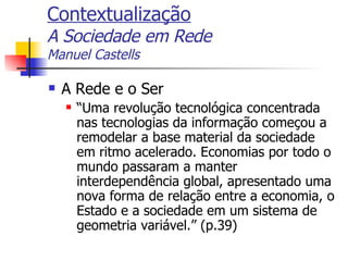 Contextualização A Sociedade em Rede Manuel Castells A Rede e o Ser “Uma revolução tecnológica concentrada nas tecnologias da informação começou a remodelar a base material da sociedade em ritmo acelerado. Economias por todo o mundo passaram a manter interdependência global, apresentado uma nova forma de relação entre a economia, o Estado e a sociedade em um sistema de geometria variável.” (p.39) 
