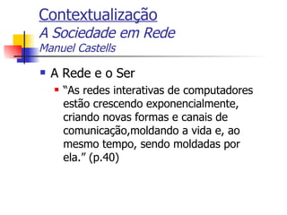 Contextualização A Sociedade em Rede Manuel Castells A Rede e o Ser “As redes interativas de computadores estão crescendo exponencialmente, criando novas formas e canais de comunicação,moldando a vida e, ao mesmo tempo, sendo moldadas por ela.” (p.40) 