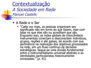 Contextualização A Sociedade em Rede Manuel Castells A Rede e o Ser “ Cada vez mais, as pessoas organizam seu significado não em torno do que fazem, mas com base no que elas são ou acreditam que são. Enquanto isso, as redes globais de intercâmbios instrumentais conectam e desconectam indivíduos, grupos, regiões e até países, de acordo com sua pertinência na realização dos objetivos processados na rede, em um fluxo contínuo de decisões estratégicas. Segue-se uma divisão fundamental entre o instrumentalismo universal abstrato e as identidades particularistas historicamente enraizadas.” (p. 41) 