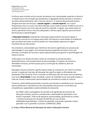 Daniela Alonso, especialista
em Educação Inclusiva
e selecionadora do Prêmio Victor
Civita Educador Nota 10
O esforço pela inclusão social e escolar de pessoas com necessidades especiais no Brasil é
a resposta para uma situação que perpetuava a segregação dessas pessoas e cerceava o
seu pleno desenvolvimento. Até o início do século 21, o sistema educacional brasileiro
abrigava dois tipos de serviços: a escola regular e a escola especial - ou o aluno
frequentava uma, ou a outra. Na última década, nosso sistema escolar modificou-se com a
proposta inclusiva e um único tipo de escola foi adotado: a regular, que acolhe todos os
alunos, apresenta meios e recursos adequados e oferece apoio àqueles que encontram
barreiras para a aprendizagem.
A Educação inclusiva compreende a Educação especial dentro da escola regular e
transforma a escola em um espaço para todos. Ela favorece a diversidade na medida em
que considera que todos os alunos podem ter necessidades especiais em algum
momento de sua vida escolar.
Há, entretanto, necessidades que interferem de maneira significativa no processo de
aprendizagem e que exigem uma atitude educativa específica da escola como, por
exemplo, a utilização de recursos e apoio especializados para garantir a aprendizagem de
todos os alunos.
A Educação é um direito de todos e deve ser orientada no sentido do pleno
desenvolvimento e do fortalecimento da personalidade. O respeito aos direitos e
liberdades humanas, primeiro passo para a construção da cidadania, deve ser
incentivado.
Educação inclusiva, portanto, significa educar todas as crianças em um mesmo contexto
escolar. A opção por este tipo de Educação não significa negar as dificuldades dos
estudantes. Pelo contrário. Com a inclusão, as diferenças não são vistas como problemas,
mas como diversidade. É essa variedade, a partir da realidade social, que pode ampliar a
visão de mundo e desenvolver oportunidades de convivência a todas as crianças.
Preservar a diversidade apresentada na escola, encontrada na realidade social, representa
oportunidade para o atendimento das necessidades educacionais com ênfase nas
competências, capacidades e potencialidades do educando.
Ao refletir sobre a abrangência do sentido e do significado do processo de
Educação inclusiva, estamos considerando a diversidade de aprendizes e seu
direito à equidade. Trata-se de equiparar oportunidades, garantindo-se a todos
- inclusive às pessoas em situação de deficiência e aos de altas
habilidades/superdotados, o direito de aprender a aprender, aprender a fazer,
aprender a ser e aprender a conviver. (CARVALHO, 2005).
2. O que o Plano Nacional de Educação diz sobre a Educação inclusiva
 