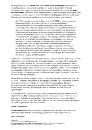 Educação especial e o Atendimento Educacional Especializado (AEE). São esses os
novos recursos que precisam ser incorporados à escola. O aluno tem direito de
frequentar o AEE no período oposto às aulas. O sistema público tem organizado salas
multifuncionais ou salas de apoio, na própria escola ou em instituições conveniadas, com
o objetivo de oferecer recursos de acessibilidade e estratégias para eliminar as barreiras,
favorecendo a plena participação social e o desenvolvimento da aprendizagem.
Art. 1º. Para a implementação do Decreto no 6.571/2008, os sistemas de ensino
devem matricular os alunos com deficiência, transtornos globais do
desenvolvimento e altas habilidades/superdotação nas classes comuns do
ensino regular e no Atendimento Educacional Especializado (AEE), ofertado em
salas de recursos multifuncionais ou em centros de Atendimento Educacional
Especializado da rede pública ou de instituições comunitárias, confessionais ou
filantrópicas sem fins lucrativos; Art. 2º. O AEE tem como função complementar
ou suplementar a formação do aluno por meio da disponibilização de serviços,
recursos de acessibilidade e estratégias que eliminem as barreiras para sua
plena participação na sociedade e desenvolvimento de sua aprendizagem;
Parágrafo Único. Para fins destas Diretrizes, consideram-se recursos de
acessibilidade na Educação aqueles que asseguram condições de acesso ao
currículo dos alunos com deficiência ou mobilidade reduzida, promovendo a
utilização dos materiais didáticos e pedagógicos, dos espaços, dos mobiliários e
equipamentos, dos sistemas de comunicação e informação, dos transportes e
dos demais serviços. (CNB/CNE, 2009).
Ainda que não apresente números consideráveis, a inclusão tem sido incorporada e revela
ações que podem ser consideradas práticas para apoiar o professor. Ter um segundo
professor na sala de aula, é um exemplo, seja presente durante todas as aulas ou em
alguns momentos, nas mais diversas modalidades: intérprete, apoio, monitor ou auxiliar.
Esse professor poderá possuir formação específica, básica ou poderá ser um estagiário. A
participação do professor do AEE poderá ocorrer na elaboração do planejamento e no
suporte quanto à compreensão das condições de aprendizagem dos alunos, como forma
de auxiliar a equipe pedagógica.
Outra atividade evidenciada pela prática inclusiva para favorecer o educador é a adoção
da práxis - no ensino, nas interações, no espaço e no tempo - que relacione os diferentes
conteúdos às diversas atividades presentes no trabalho pedagógico. São esses
procedimentos que irão promover aos alunos a possibilidade de reorganização do
conhecimento, à medida que são respeitados os diferentes estilos e ritmos de
aprendizagem.
Vale ressaltar que a Educação inclusiva, como prática em construção, está em fase de
implementação. São muitos os desafios a serem enfrentados, mas as iniciativas e as
alternativas realizadas pelos educadores são fundamentais. As experiências, agora,
centralizam os esforços para além da convivência, para as possibilidades de participação e
de aprendizagem efetiva de todos os alunos.
Sobre a especialista
Daniela Alonso é educadora, consultora de projetos educacionais, selecionadora do
Prêmio Educador Nota 10, psicopedagoga, especialista em Educação Inclusiva.
Quer saber mais?
Bibliografia
Declaração de Salamanca, Ministério da Educação
A atenção educacional à diversidade: escolas inclusivas. R. Blanco, In: Marchesi, A., Tedesco, J.C., e
A sala de aula inclusiva. Daniela Alonso e S. Casarin. São Paulo. No prelo 2012.
 