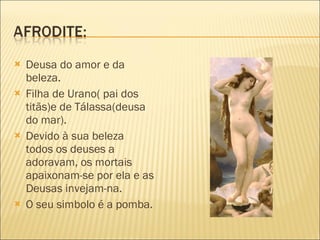 Deusa do amor e da beleza. Filha de Urano( pai dos titãs)e de Tálassa(deusa do mar). Devido à sua beleza todos os deuses a adoravam, os mortais apaixonam-se por ela e as Deusas invejam-na. O seu simbolo é a pomba. 