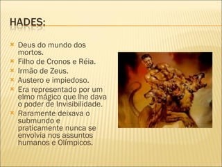 Deus do mundo dos mortos. Filho de Cronos e Réia. Irmão de Zeus. Austero e impiedoso. Era representado por um elmo mágico que lhe dava o poder de Invisibilidade. Raramente deixava o submundo e praticamente nunca se envolvia nos assuntos humanos e Olímpicos. 