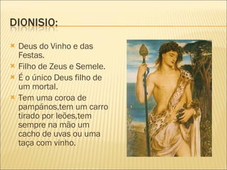 Deus do Vinho e das Festas. Filho de Zeus e Semele. É o único Deus filho de um mortal. Tem uma coroa de pampános,tem um carro tirado por leões,tem sempre na mão um cacho de uvas ou uma taça com vinho. 