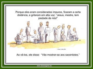 Porque eles eram considerados impuros, ficaram a certa distância, e gritaram em alta voz: “Jesus, mestre, tem piedade de nós!” Ao vê-los, ele disse:  “Vão mostrar-se aos sacerdotes.”   www.imensagens.ws 