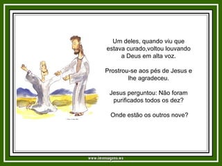 Um deles, quando viu que estava curado,voltou louvando a Deus em alta voz. Prostrou-se aos pés de Jesus e lhe agradeceu. Jesus perguntou: Não foram purificados todos os dez? Onde estão os outros nove? www.imensagens.ws 