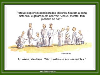 Porque eles eram considerados impuros, ficaram a certa distância, e gritaram em alta voz: “Jesus, mestre, tem piedade de nós!” Ao vê-los, ele disse:  “Vão mostrar-se aos sacerdotes.”   www.imensagens.ws 