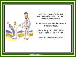 Um deles, quando viu que estava curado,voltou louvando a Deus em alta voz. Prostrou-se aos pés de Jesus e lhe agradeceu. Jesus perguntou: Não foram purificados todos os dez? Onde estão os outros nove? www.imensagens.ws 