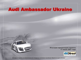 Audi Ambassador Ukraine




                                                                           Итоговая презентация проекта
                                                                                      17 июля 2007 года



 Все права на проект, его интеллектуальное и визуальное наполнение принадлежат Маркетинг-группе OS-Direct
               Все права на проект, его интеллектуальное и визуальное наполнение принадлежат Маркетинг-группе OS-Direct
 
