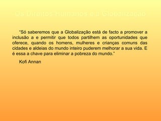 Os Direitos Humanos e a Globalização “ Só saberemos que a Globalização está de facto a promover a inclusão a e permitir que todos partilhem as oportunidades que oferece, quando os homens, mulheres e crianças comuns das cidades e aldeias do mundo inteiro puderem melhorar a sua vida. E é essa a chave para eliminar a pobreza do mundo.” Kofi Annan   