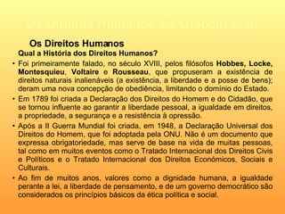 Os Direitos Humanos e a Globalização Qual a História dos Direitos Humanos? Foi primeiramente falado, no século XVIII , pelos filósofos  Hobbes,   Locke,   Montesquieu ,  Voltaire  e  Rousseau , que  propuseram a existência de direitos naturais inalienáveis (a existência, a liberdade e a posse de bens); deram uma nova concepção de obediência, limitando o domínio do Estado. Em 1789 foi criada a Declaração dos Direitos do Homem e do Cidadão,  que se tornou influente ao garantir a liberdade pessoal, a igualdade em direitos, a propriedade, a segurança e a resistência à opressão.   Após a II Guerra Mundial foi criada, em 1948, a Declaração Universal dos Direitos do Homem, que foi adoptada pela ONU. Não é um documento que expressa obrigatoriedade, mas serve de base na vida de muitas pessoas, tal como em muitos eventos como  o Tratado Internacional dos Direitos Civis e Políticos e o Tratado Internacional dos Direitos Económicos, Sociais e Culturais. Ao fim de muitos anos,  valores como a dignidade humana, a igualdade perante a lei, a liberdade de pensamento, e de um governo democrático são considerados os princípios básicos da ética política e social . Os Direitos Humanos 