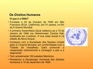 Os Direitos Humanos e a Globalização O que é a ONU? Fundada a 24 de Outubro de 1945 em São Francisco (EUA, Califórnia), por 51 países, no fim da II Guerra Mundial. A primeira Assembleia Geral celebrou-se a 10 de Janeiro de 1946 (no Westminster Central Hall, localizada em Londres). A sua sede actual é na cidade de Nova Iorque.   Começou com a Sociedade das Nações (criada após a I Guerra Mundial, em conformidade com o Tratado de Versalhes)  "para promover a cooperação internacional e conseguir a paz e a segurança“ . Tem actualmente 192 estados Membros. Proclamou a Declaração Universal dos Direitos Humanos a 10 de dezembro de 1948. Os Direitos Humanos 