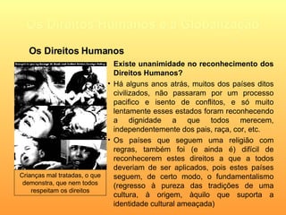 Os Direitos Humanos e a Globalização Existe unanimidade no reconhecimento dos Direitos Humanos? Há alguns anos atrás, muitos dos países ditos civilizados, não passaram por um  processo pacifico e isento de conflitos, e só muito lentamente esses estados foram reconhecendo a dignidade a que todos merecem, independentemente dos pais, raça, cor, etc. Os países que seguem uma religião com regras, também foi (e ainda é) difícil de reconhecerem estes direitos a que a todos deveriam de ser aplicados, pois estes países seguem, de certo modo, o fundamentalismo (regresso à pureza das tradições de uma cultura, à origem, àquilo que suporta a identidade cultural ameaçada)   Crianças mal tratadas, o que demonstra, que nem todos respeitam os direitos Os Direitos Humanos 