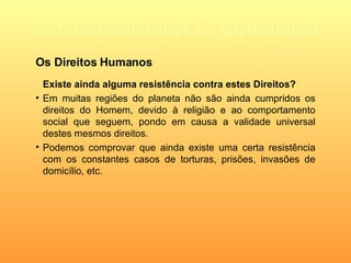 Os Direitos Humanos e a Globalização Existe ainda alguma resistência contra estes Direitos? Em muitas regiões do planeta não são ainda cumpridos os direitos do Homem, devido à religião e ao comportamento social que seguem, pondo em causa a validade universal destes mesmos direitos. Podemos comprovar que ainda existe uma certa resistência com os constantes casos de torturas, prisões, invasões de domicílio, etc. Os Direitos Humanos 