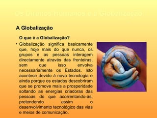 Os Direitos Humanos e a Globalização O que é a Globalização? Globalização significa basicamente que, hoje mais do que nunca, os grupos e as pessoas interagem directamente através das fronteiras, sem que isso envolva necessariamente os Estados. Isto acontece devido à nova tecnologia e ainda porque os estados descobriram que se promove mais a prosperidade soltando as energias criadoras das pessoas do que acorrentando-as, pretendendo assim o desenvolvimento tecnológico das vias e meios de comunicação.    A Globalização 