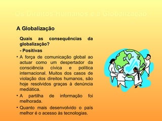 Os Direitos Humanos e a Globalização Quais as consequências da globalização? - Positivas A força de comunicação global ao actuar como um despertador da consciência cívica e política internacional. Muitos dos casos de violação dos direitos humanos, são hoje resolvidos graças à denúncia mediática.  A partilha de informação foi melhorada. Quanto mais desenvolvido o país melhor é o acesso às tecnologias. A Globalização 