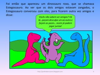 Foi então que apareceu um dinossauro roxo, que se chamava Estegossauro. Ao ver que os dois amigos estavam zangados, o Estegossauro conversou com eles, para ficarem outra vez amigos e disse: Vocês não sabem ser amigos? Vá lá…peçam desculpa um ao outro e façam as pazes… assim já podem jogar juntos! http://jardimdecruzeiro.blogspot.com 