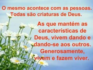 O mesmo acontece com as pessoas. Todas são criaturas de Deus.  As que mantém as características de Deus, vivem dando e dando-se aos outros. Generosamente, vivem e fazem viver.  
