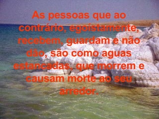 As pessoas que ao contrário, egoístamente, recebem, guardam e não dão, são como aguas estancadas, que morrem e causam morte ao seu arredor. 