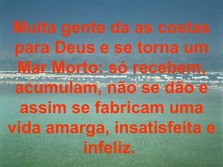 Muita gente da as costas para Deus e se torna um Mar Morto: só recebem, acumulam, não se dão e assim se fabricam uma vida amarga, insatisfeita e infeliz.  