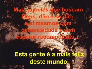 Mas, aqueles que buscam Deus, dão e se dão  a si mesmos com generosidade e sem esperar recompensas...  Esta gente é a mais feliz deste mundo. 