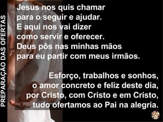 PREPARAÇÃO DAS OFERTAS Jesus nos quis chamar  para o seguir e ajudar. E aqui nos vai dizer  como servir e oferecer. Deus pôs nas minhas mãos para eu partir com meus irmãos. Esforço, trabalhos e sonhos, o amor concreto e feliz deste dia, por Cristo, com Cristo e em Cristo, tudo ofertamos ao Pai na alegria. 