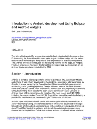 Introduction to Android development Using Eclipse
      and Android widgets
      Skill Level: Introductory


      Ayushman Jain (ayushman_jain@in.ibm.com)
      Eclipse JDT/Core Committer
      IBM



      16 Nov 2010


      This tutorial is intended for anyone interested in beginning Android development on
      Eclipse using the Android development tools plug-in. It offers insight into the salient
      features of an Android app, along with a brief explanation of its basic components.
      The Android process is introduced for developing rich UIs for the apps, as widgets.
      Finally, it showcases how easy it is to test the developed app by deploying it on an
      Android device simulator included in the SDK.


      Section 1. Introduction
      Android is a mobile operating system, similar to Symbian, iOS, Windows® Mobile,
      and others. It was initially developed by Android Inc., a company later purchased by
      Google. It is now owned by the Open Handset Alliance and is fully open sourced,
      accounting for its growing popularity. Google released most of the Android code
      under the Apache License. With this license, vendors can add proprietary extensions
      without submitting them back to the open source community. Many versions of
      Android have hit the market since its inception (the most recent as of Q3 2010),
      including the power-packed Froyo (V2.2). Android has moved beyond simply being a
      platform for mobile devices; the new Google TV also runs on Android.

      Android uses a modified Linux® kernel and allows applications to be developed in
      Java™ technology using Java libraries (some of which were developed by Google
      for Android). While Android applications are written in the Java language, there's no
      Java Virtual Machine in the platform, and Java byte code is not executed. Java
      classes are recompiled into Dalvik executables and run on a Dalvik virtual machine.


Introduction to Android development Using Eclipse and Android widgets                       Trademarks
© Copyright IBM Corporation 2010. All rights reserved.                                     Page 1 of 31
 