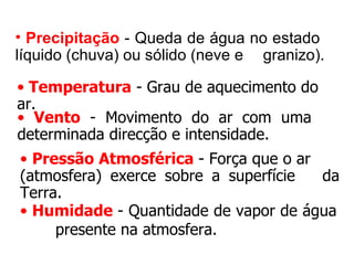 • Precipitação - Queda de água no estado
líquido (chuva) ou sólido (neve e granizo).

• Temperatura - Grau de aquecimento do 
ar.
• Vento  -  Movimento  do  ar  com  uma 
determinada direcção e intensidade.
• Pressão Atmosférica - Força que o ar 
(atmosfera)  exerce  sobre  a  superfície  da 
Terra.
• Humidade - Quantidade de vapor de água 
     presente na atmosfera.
 