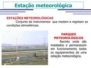 Estação meteorológica

ESTAÇÕES METEOROLÓGICAS
      Conjunto de instrumentos que medem e registam as
condições atmosféricas.

                                     PARQUES
                                METEOROLÓGICOS
                                    Recinto  onde  são 
                             instalados  e  permanecem 
                             em  funcionamento  todos 
                             os  equipamentos  de  uma 
                             estação meteorológica.
 